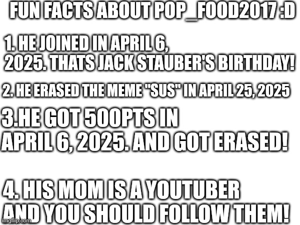 Fun Facts about Pop_Food2017!  :D | FUN FACTS ABOUT POP_FOOD2017 :D; 1. HE JOINED IN APRIL 6, 2025. THATS JACK STAUBER'S BIRTHDAY! 2. HE ERASED THE MEME "SUS" IN APRIL 25, 2025; 3.HE GOT 500PTS IN APRIL 6, 2025. AND GOT ERASED! 4. HIS MOM IS A YOUTUBER AND YOU SHOULD FOLLOW THEM! | image tagged in fun fact | made w/ Imgflip meme maker