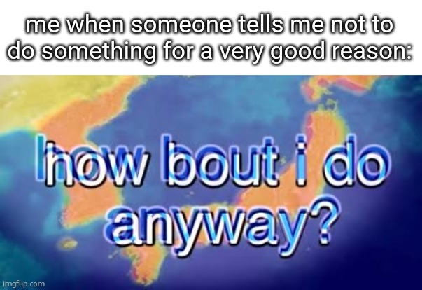 How bout i do anyway | me when someone tells me not to do something for a very good reason: | image tagged in how bout i do anyway | made w/ Imgflip meme maker