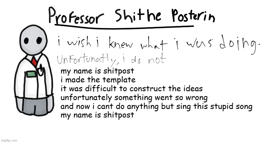 Professor Shitpost's anouncement template | my name is shitpost
i made the template
it was difficult to construct the ideas
unfortunately something went so wrong
and now i cant do anything but sing this stupid song
my name is shitpost | image tagged in professor shitpost's anouncement template | made w/ Imgflip meme maker