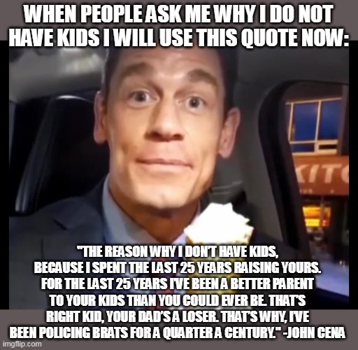 So what...my kids up can end like yours? | WHEN PEOPLE ASK ME WHY I DO NOT HAVE KIDS I WILL USE THIS QUOTE NOW:; "THE REASON WHY I DON’T HAVE KIDS, BECAUSE I SPENT THE LAST 25 YEARS RAISING YOURS. FOR THE LAST 25 YEARS I’VE BEEN A BETTER PARENT TO YOUR KIDS THAN YOU COULD EVER BE. THAT’S RIGHT KID, YOUR DAD’S A LOSER. THAT’S WHY, I’VE BEEN POLICING BRATS FOR A QUARTER A CENTURY." -JOHN CENA | image tagged in bing chilling,funny,john cena,kids,parents,have kids | made w/ Imgflip meme maker