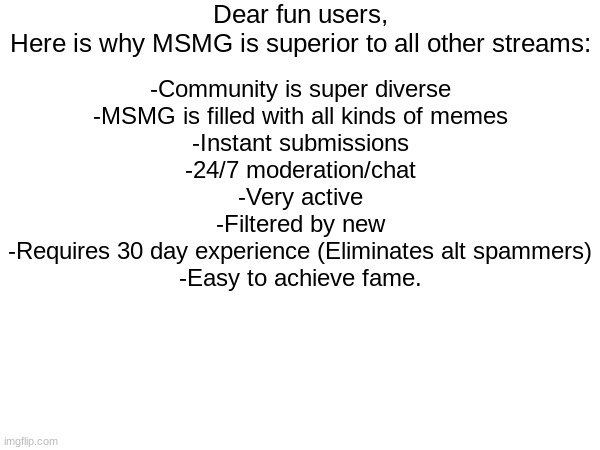 Dear fun users,
Here is why MSMG is superior to all other streams:; -Community is super diverse
-MSMG is filled with all kinds of memes
-Instant submissions
-24/7 moderation/chat
-Very active
-Filtered by new
-Requires 30 day experience (Eliminates alt spammers)
-Easy to achieve fame. | made w/ Imgflip meme maker