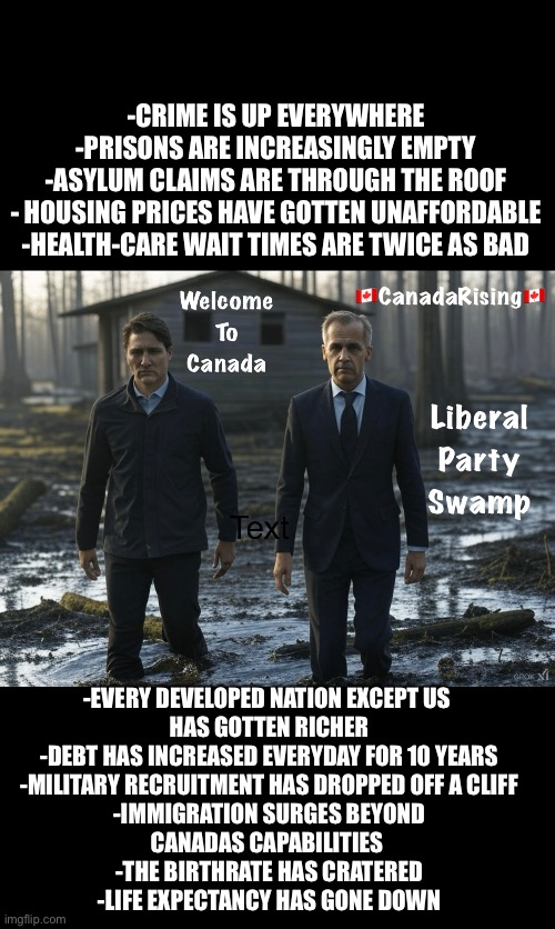 -CRIME IS UP EVERYWHERE
-PRISONS ARE INCREASINGLY EMPTY
-ASYLUM CLAIMS ARE THROUGH THE ROOF
- HOUSING PRICES HAVE GOTTEN UNAFFORDABLE
-HEALTH-CARE WAIT TIMES ARE TWICE AS BAD; -EVERY DEVELOPED NATION EXCEPT US 
HAS GOTTEN RICHER
-DEBT HAS INCREASED EVERYDAY FOR 10 YEARS
-MILITARY RECRUITMENT HAS DROPPED OFF A CLIFF
-IMMIGRATION SURGES BEYOND
CANADAS CAPABILITIES 
-THE BIRTHRATE HAS CRATERED
-LIFE EXPECTANCY HAS GONE DOWN | made w/ Imgflip meme maker