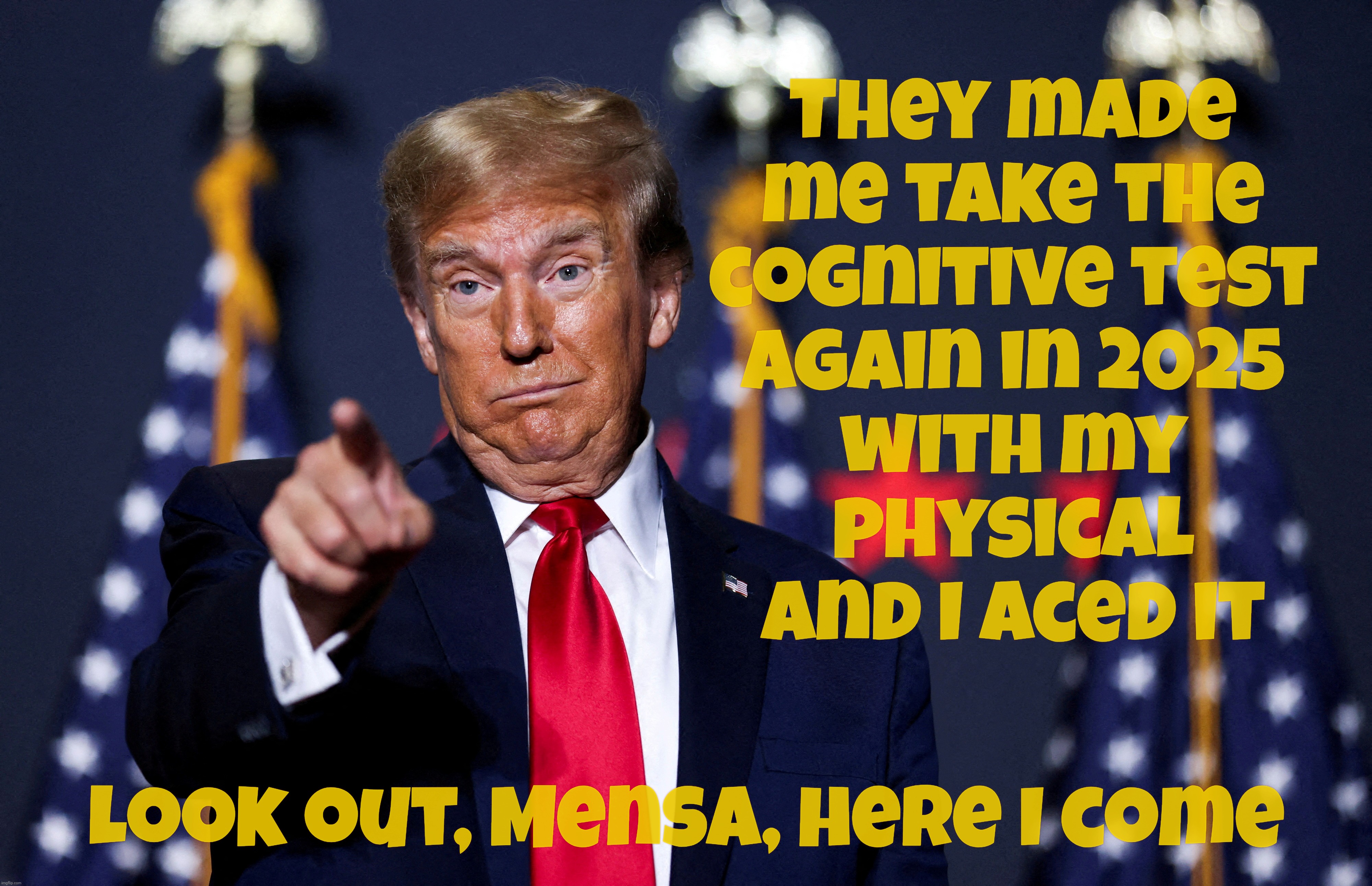 What gets me is that nobody ever bothered telling him that the cognitive test was to see if he was senile or batshit crazy? | They made
me take the
cognitive test
again in 2025
with my
physical
And I aced it; Look out, Mensa, here I come | image tagged in trump,trump cognitive test 2025,aced it,trump aced the senility test,shocker  i know,look out mensa here he comes | made w/ Imgflip meme maker