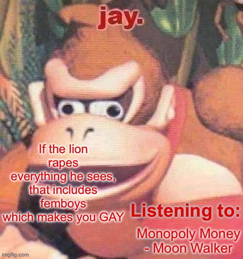 Jay. Updated temp | If the lion rapes everything he sees, that includes femboys which makes you GAY; Monopoly Money - Moon Walker | image tagged in jay updated temp | made w/ Imgflip meme maker
