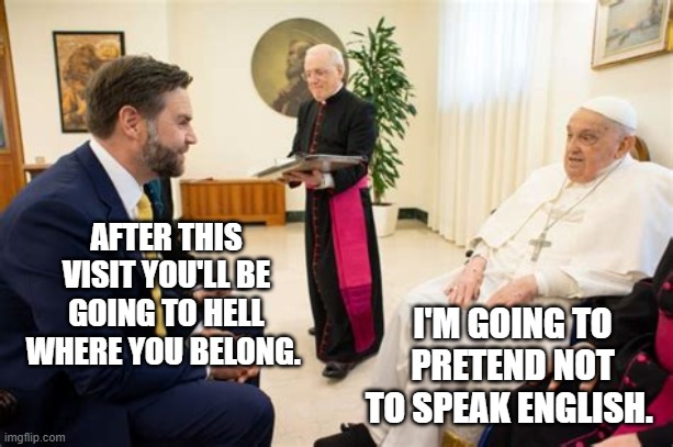 Pope and JD Vance | AFTER THIS VISIT YOU'LL BE GOING TO HELL WHERE YOU BELONG. I'M GOING TO PRETEND NOT TO SPEAK ENGLISH. | image tagged in pope and jd vance | made w/ Imgflip meme maker