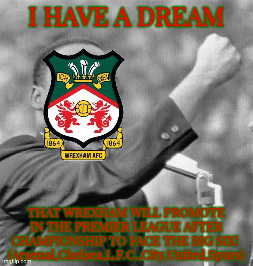 Wrexham 3 Charlton 0 | WREXHAM PROMOTE TO THE CHAMPIONSHIP, NEXT SEASON MAYBE IN THE PREMIER LEAGUE?!! | I HAVE A DREAM; THAT WREXHAM WILL PROMOTE IN THE PREMIER LEAGUE AFTER CHAMPIONSHIP TO FACE THE BIG SIX! 
(Arsenal,Chelsea,L.F.C.,City,United,Spurs) | image tagged in i have a dream,wrexham,league one,championship,footy,sports | made w/ Imgflip meme maker