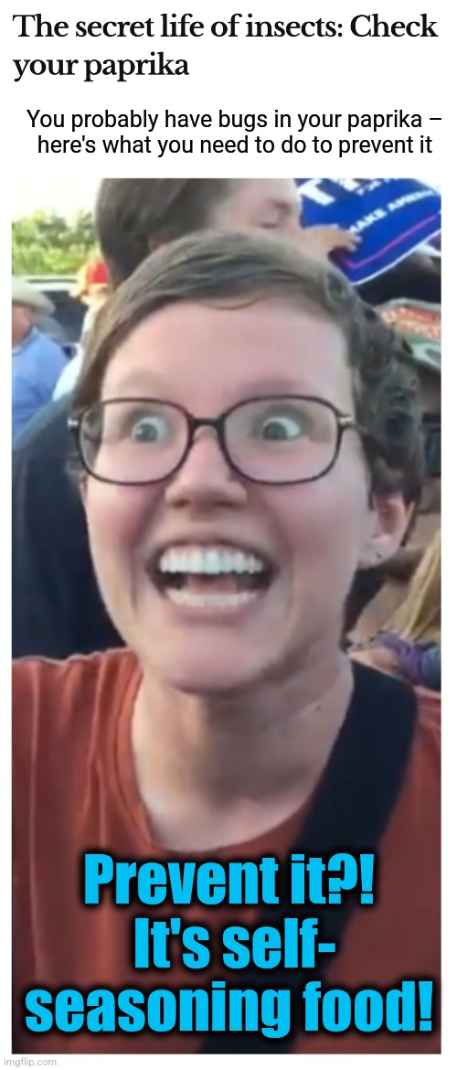 The democrat elite loves the idea of the sheeple eating bugs | You probably have bugs in your paprika –
here's what you need to do to prevent it; Prevent it?!  It's self-
seasoning food! | image tagged in social justice warrior hypocrisy,memes,paprika,insects,bugs,democrats | made w/ Imgflip meme maker