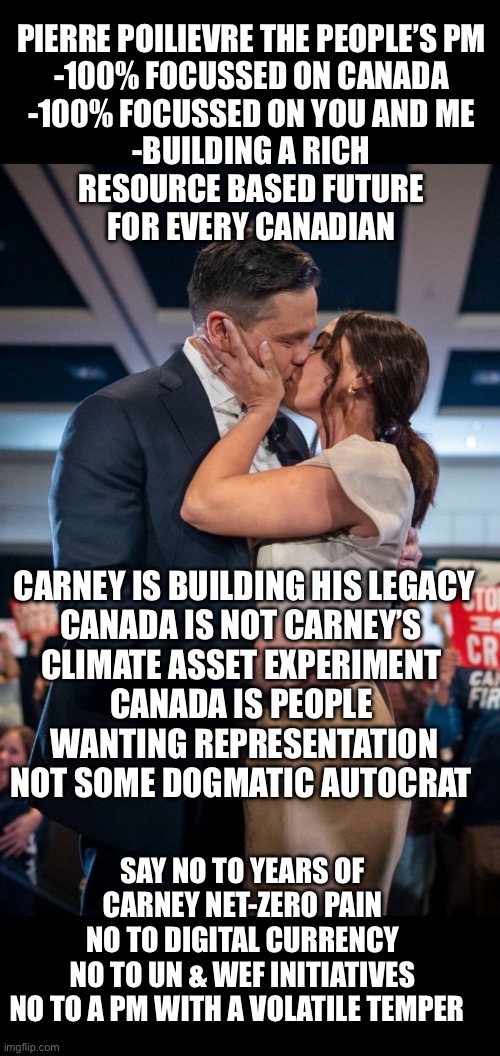 PIERRE POILIEVRE THE PEOPLE’S PM
-100% FOCUSSED ON CANADA
-100% FOCUSSED ON YOU AND ME
-BUILDING A RICH
RESOURCE BASED FUTURE
FOR EVERY CANADIAN; CARNEY IS BUILDING HIS LEGACY
CANADA IS NOT CARNEY’S 

CLIMATE ASSET EXPERIMENT 
CANADA IS PEOPLE 
WANTING REPRESENTATION
NOT SOME DOGMATIC AUTOCRAT; SAY NO TO YEARS OF CARNEY NET-ZERO PAIN
NO TO DIGITAL CURRENCY
NO TO UN & WEF INITIATIVES
NO TO A PM WITH A VOLATILE TEMPER | made w/ Imgflip meme maker