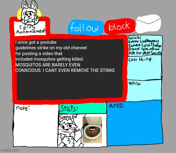 CyrusTheFox announcement template | i once got a youtube guidelines strike on my old channel for posting a video that included mosquitos getting killed. MOSQUITOS ARE BARELY EVEN CONSCIOUS. I CANT EVEN REMOVE THE STRIKE | image tagged in cyrusthefox s danny satire announcement template | made w/ Imgflip meme maker