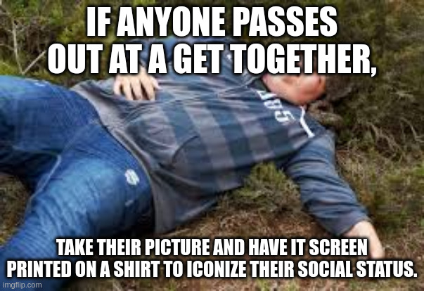passed out | IF ANYONE PASSES OUT AT A GET TOGETHER, TAKE THEIR PICTURE AND HAVE IT SCREEN PRINTED ON A SHIRT TO ICONIZE THEIR SOCIAL STATUS. | image tagged in passed out | made w/ Imgflip meme maker