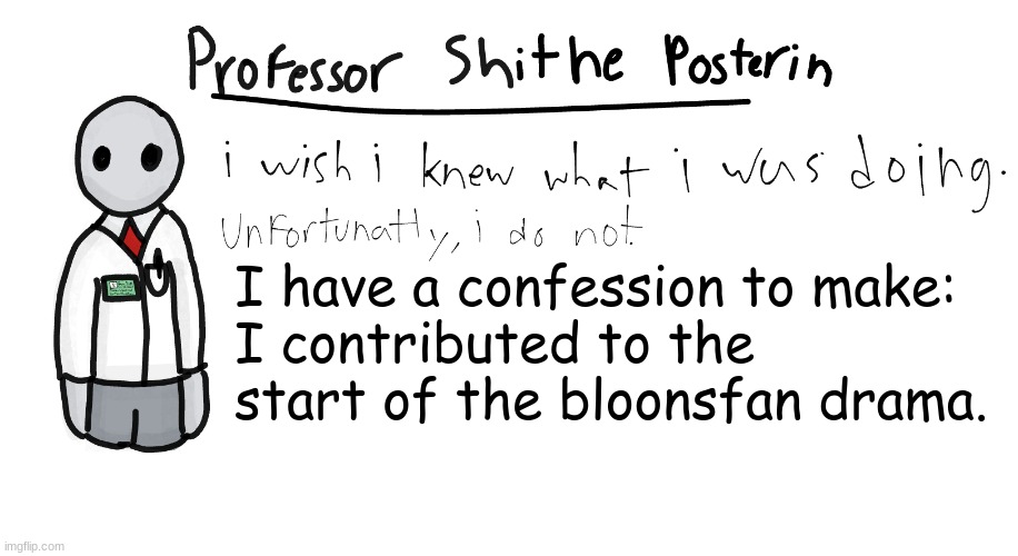 Let me explain... | I have a confession to make:
I contributed to the start of the bloonsfan drama. | image tagged in professor shitpost's anouncement template | made w/ Imgflip meme maker