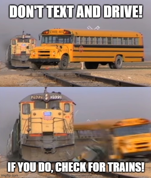 A train hitting a school bus | DON'T TEXT AND DRIVE! IF YOU DO, CHECK FOR TRAINS! | image tagged in a train hitting a school bus | made w/ Imgflip meme maker