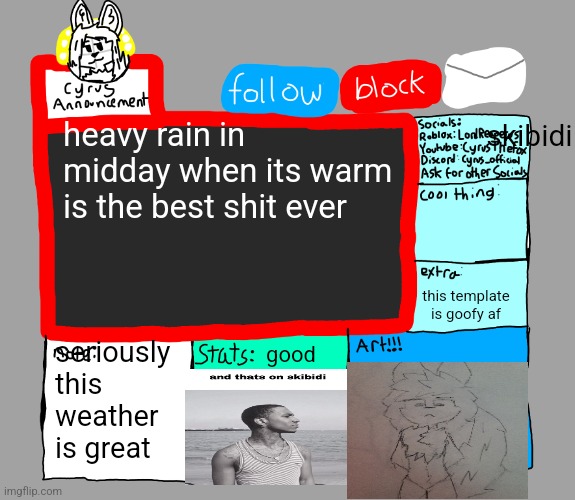 CyrusTheFox announcement template | skibidi; heavy rain in midday when its warm is the best shit ever; this template is goofy af; seriously this weather is great; good | image tagged in cyrusthefox s danny satire announcement template | made w/ Imgflip meme maker