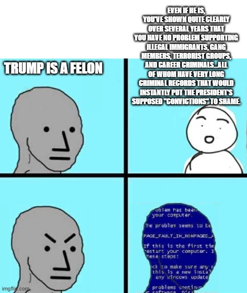 I'll "felon" you one, pal. | EVEN IF HE IS, YOU'VE SHOWN QUITE CLEARLY OVER SEVERAL YEARS THAT YOU HAVE NO PROBLEM SUPPORTING ILLEGAL IMMIGRANTS, GANG MEMBERS, TERRORIST GROUPS, AND CAREER CRIMINALS...ALL OF WHOM HAVE VERY LONG CRIMINAL RECORDS THAT WOULD INSTANTLY PUT THE PRESIDENT'S SUPPOSED "CONVICTIONS" TO SHAME. TRUMP IS A FELON | image tagged in npc blue screen,memes,liberal hypocrisy | made w/ Imgflip meme maker