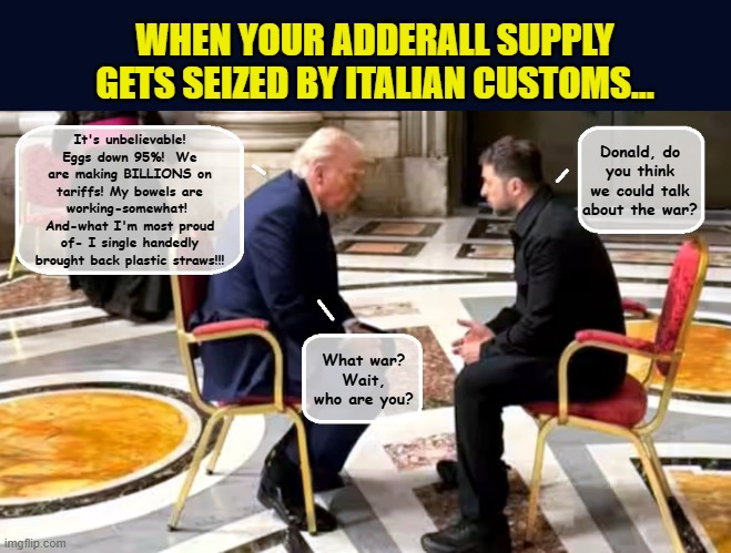 A Photo Op For The History Books? | WHEN YOUR ADDERALL SUPPLY GETS SEIZED BY ITALIAN CUSTOMS... It's unbelievable! Eggs down 95%!  We are making BILLIONS on tariffs! My bowels are working-somewhat!  And-what I'm most proud of- I single handedly brought back plastic straws!!! Donald, do you think we could talk about the war? What war? Wait, who are you? | image tagged in impeach trump,donald trump memes,government corruption,ukraine,trump is a moron,pope francis | made w/ Imgflip meme maker