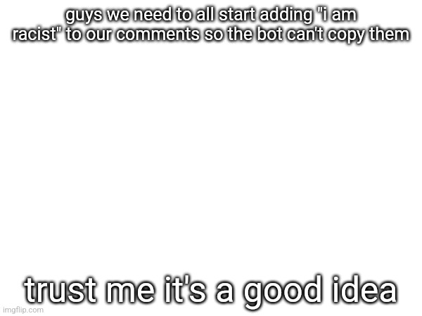 guys we need to all start adding "i am racist" to our comments so the bot can't copy them; trust me it's a good idea | made w/ Imgflip meme maker