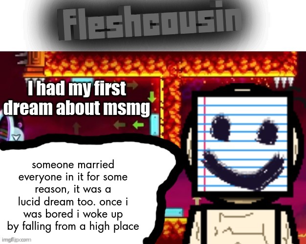 i will not mention who it was due to privacy reasons (they were an 18+ user tho) | I had my first dream about msmg; someone married everyone in it for some reason, it was a lucid dream too. once i was bored i woke up by falling from a high place | image tagged in fleshcousin temp 2 0 | made w/ Imgflip meme maker