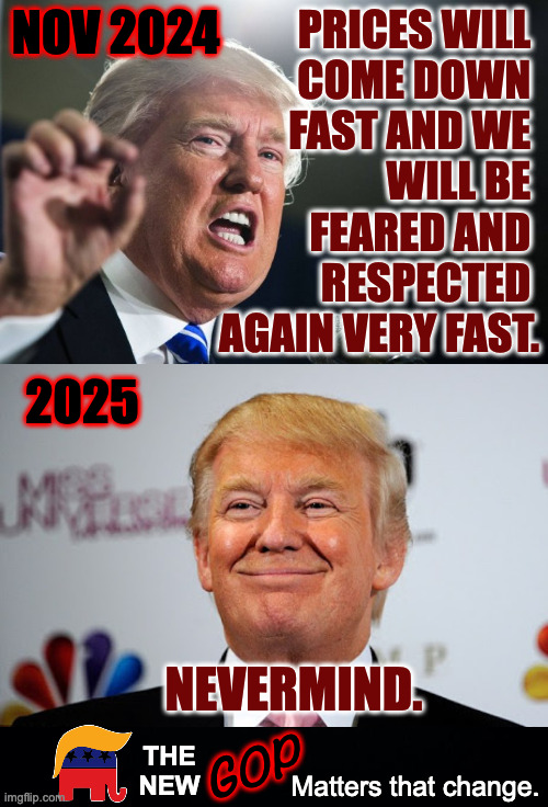 Matters that change. | NOV 2024 Matters that change. THE
NEW GOP PRICES WILL 
COME DOWN 
FAST AND WE 
WILL BE 
FEARED AND 
RESPECTED 
AGAIN VERY FAST. 2025 NEVERMI | image tagged in donald trump,donald trump approves,memes,new gop | made w/ Imgflip meme maker