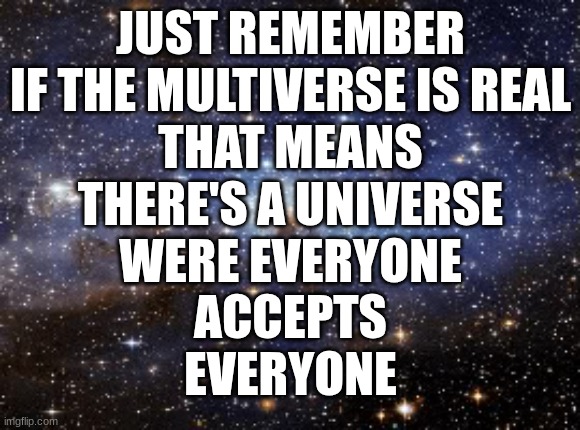 outer space | JUST REMEMBER
IF THE MULTIVERSE IS REAL
THAT MEANS
THERE'S A UNIVERSE
WERE EVERYONE
ACCEPTS
EVERYONE | image tagged in outer space,acceptance | made w/ Imgflip meme maker