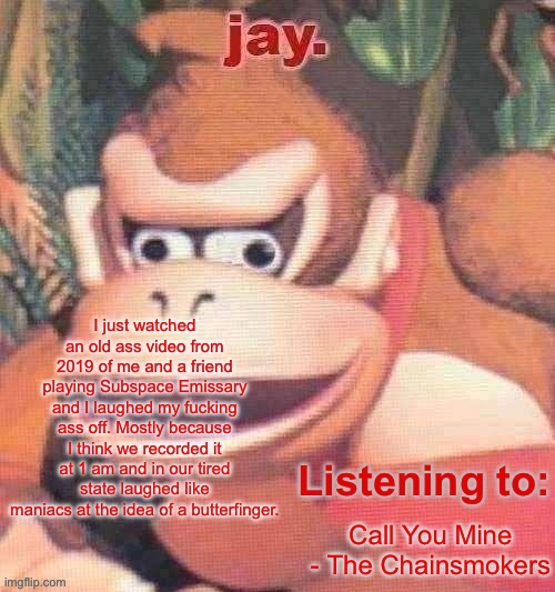 Jay. Updated temp | I just watched an old ass video from 2019 of me and a friend playing Subspace Emissary and I laughed my fucking ass off. Mostly because I think we recorded it at 1 am and in our tired state laughed like maniacs at the idea of a butterfinger. Call You Mine - The Chainsmokers | image tagged in jay updated temp | made w/ Imgflip meme maker