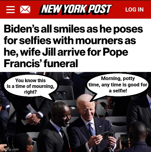 Morning, potty
time, any time is good for
a selfie! You know this
is a time of mourning,
right? | image tagged in memes,joe biden,senile creep,mourning,pope francis,selfies | made w/ Imgflip meme maker