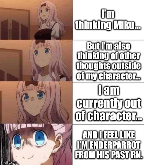 Should I get off of this website for a few hours and then come back? | I’m thinking Miku…; But I’m also thinking of other thoughts outside of my character…; I am currently out of character…; AND I FEEL LIKE I’M ENDERPARROT FROM HIS PAST RN. | image tagged in chika template | made w/ Imgflip meme maker