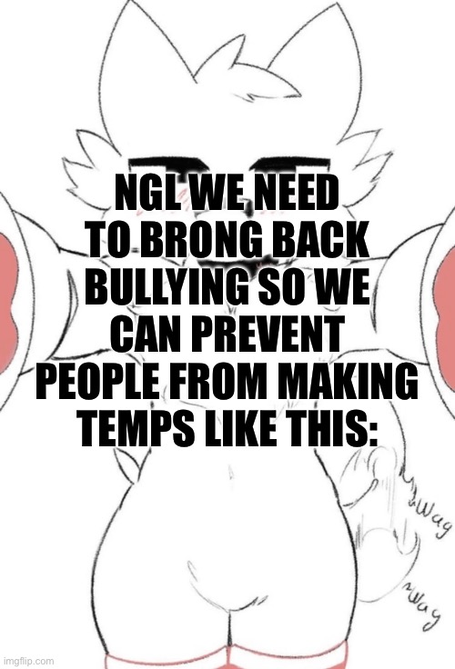 Boykisser up close | NGL WE NEED TO BRONG BACK BULLYING SO WE CAN PREVENT PEOPLE FROM MAKING TEMPS LIKE THIS: | image tagged in boykisser up close | made w/ Imgflip meme maker