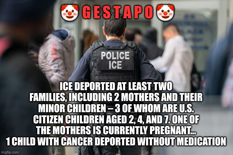 MAGAt's.... making us great? | 🤡 G E S T A P O 🤡; ICE DEPORTED AT LEAST TWO FAMILIES, INCLUDING 2 MOTHERS AND THEIR MINOR CHILDREN – 3 OF WHOM ARE U.S. CITIZEN CHILDREN AGED 2, 4, AND 7. ONE OF THE MOTHERS IS CURRENTLY PREGNANT... 1 CHILD WITH CANCER DEPORTED WITHOUT MEDICATION | image tagged in trump,gop,maga,nazi,fascist,gestapo | made w/ Imgflip meme maker