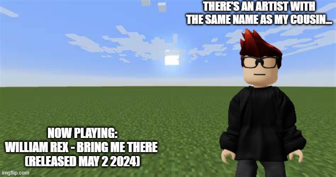 ON HIS PLAYLIST?!?! | THERE'S AN ARTIST WITH THE SAME NAME AS MY COUSIN... NOW PLAYING:
WILLIAM REX - BRING ME THERE 
(RELEASED MAY 2 2024) | image tagged in minecraft flat world,mc,polkify,william | made w/ Imgflip meme maker