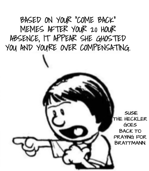 Susie yelling at Calvin | BASED ON YOUR "COME BACK" MEMES AFTER YOUR 20 HOUR ABSENCE, IT APPEAR SHE GHOSTED YOU AND YOU'RE OVER COMPENSATING. SUSIE THE HECKLER GOES B | image tagged in susie yelling at calvin | made w/ Imgflip meme maker