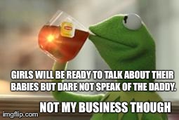 Kermit Tea | GIRLS WILL BE READY TO TALK ABOUT THEIR BABIES BUT DARE NOT SPEAK OF THE DADDY. NOT MY BUSINESS THOUGH | image tagged in kermit tea,but thats none of my business | made w/ Imgflip meme maker