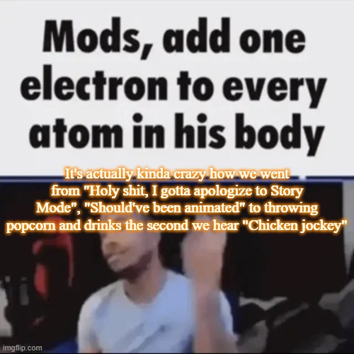 Mods, add one electron to every atom in his body | It's actually kinda crazy how we went from "Holy shit, I gotta apologize to Story Mode", "Should've been animated" to throwing popcorn and drinks the second we hear "Chicken jockey" | image tagged in mods add one electron to every atom in his body,msmg,memes | made w/ Imgflip meme maker