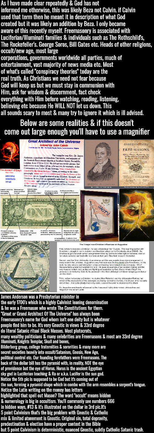 5 Point Calvinist Freemasonry & much reading & likely need to magnify it but worth it | As I have made clear repeatedly & God has not informed me otherwise, this was likely Beza not Calvin. if Calvin used that term then he meant it in description of what God created but it was likely an addition by Beza. I only became aware of this recently myself. Freemasonry is associated with Luciferian/Illuminati families & individuals such as The Rothschild's, The Rockefeller's. George Soros, Bill Gates etc. Heads of other religions, occult/new age, most large corporations, governments worldwide all parties, much of entertainment, vast majority of news media etc. Most of what's called "conspiracy theories" today are the real truth. As Christians we need not fear because God will keep us but we must stay in communion with Him, ask for wisdom & discernment, fact check everything with Him before watching, reading, listening, believing etc because He WILL NOT let us down. This all sounds scary to most & many try to ignore it which is ill advised. Below are some realities & if this doesn't come out large enough you'll have to use a magnifier; James Anderson was a Presbyterian minister in the early 1700's which is a highly Calvinist leaning denomination & he was a Freemason who wrote The Constitutions for them. "Great or Grand Architect Of The Universe" has always been Freemasonry's name for God whom isn't one deity but is whatever people find him to be. It's very Gnostic in views & 33rd degree do literal Satanic ritual Black Masses. Most plutocrats, many wealthy politicians & many celebrities are Freemasons & most are 33rd degree; Illuminati, Knights Templar, Skull and bones, Bilderberg group, college fraternities & sororities & many more are secret societies heavily into occult/Satanism, Gnosis, New Age, political control etc. Our founding forefathers were Freemasons. The back of the dollar bill has the pyramid with, in reality, NOT the eye of providence but the eye of Horus. Horus is the ancient Egyptian sky god in Luciferian teaching & Ra or a.k.a. Lucifer is the sun god. Notice the 5th pic is supposed to be God but it's coming out of the sun, forming a pyramid shape which in combo with the arm resembles a serpent's tongue. Notice the Latin writing on the money has letters highlighted that spell out Mason? The word "occult" means hidden & numerology is big in occultism. You'll commonly see numbers 666 in hidden ways, #13 & it's illustrated on the dollar in 3rd pic.It's 5 point Calvinism that's the big problem with Gnostic & Catholic mix & limited atonement is Gnostic. Original sin, total depravity, predestination & election have a proper context in the Bible but 5 point Calvinism is deterministic, nuanced Gnostic, subtly Catholic Satanic trash. | image tagged in calvinism,arminian,molinism,reformed theology 5 point calvinists,freemasonry gnostic calvinist pastors,worse than i thought | made w/ Imgflip meme maker