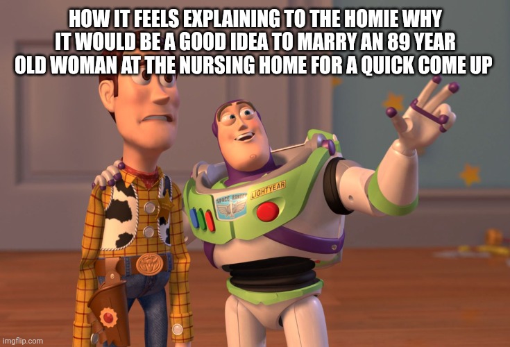 Quick come up | HOW IT FEELS EXPLAINING TO THE HOMIE WHY IT WOULD BE A GOOD IDEA TO MARRY AN 89 YEAR OLD WOMAN AT THE NURSING HOME FOR A QUICK COME UP | image tagged in memes,x x everywhere | made w/ Imgflip meme maker