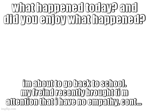 hopefuly asking this enough can make a change to something | what happened today? and did you enjoy what happened? im about to go back to school. my freind recently brought ti m attention that i have no empathy. cont... | image tagged in i could work on a proper template,oorrrr i could not do that | made w/ Imgflip meme maker