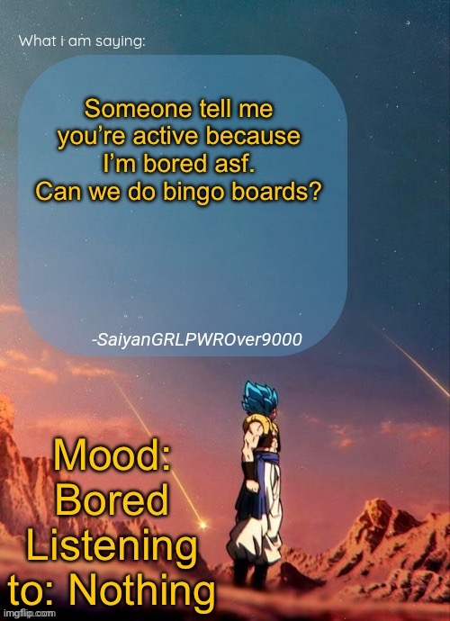 SayianGRLPWROver9000's NEW Announcement page | Someone tell me you’re active because I’m bored asf. Can we do bingo boards? Mood: Bored
Listening to: Nothing | image tagged in sayiangrlpwrover9000's new announcement page | made w/ Imgflip meme maker