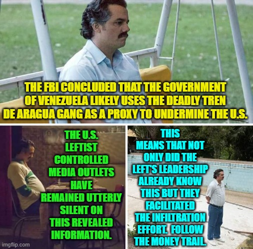 Of course our leftist controlled government knew it and facilitated it. | THE U.S. LEFTIST CONTROLLED MEDIA OUTLETS HAVE REMAINED UTTERLY SILENT ON THIS REVEALED INFORMATION. THE FBI CONCLUDED THAT THE GOVERNMENT OF VENEZUELA LIKELY USES THE DEADLY TREN DE ARAGUA GANG AS A PROXY TO UNDERMINE THE U.S. THIS MEANS THAT NOT ONLY DID THE LEFT'S LEADERSHIP ALREADY KNOW THIS BUT THEY FACILITATED THE INFILTRATION EFFORT.  FOLLOW THE MONEY TRAIL. | image tagged in sad pablo escobar | made w/ Imgflip meme maker