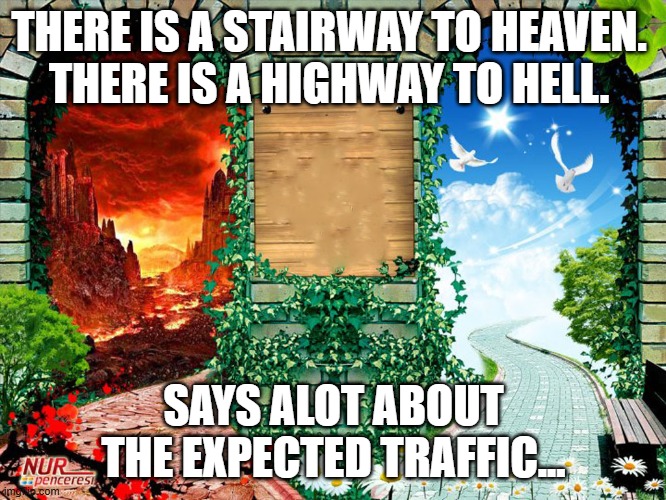 Two ways | THERE IS A STAIRWAY TO HEAVEN. 
THERE IS A HIGHWAY TO HELL. SAYS ALOT ABOUT THE EXPECTED TRAFFIC... | image tagged in heaven and hell,decisions,life,two paths | made w/ Imgflip meme maker