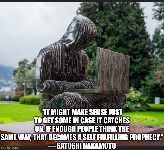 Bitcoin | “IT MIGHT MAKE SENSE JUST TO GET SOME IN CASE IT CATCHES ON. IF ENOUGH PEOPLE THINK THE SAME WAY, THAT BECOMES A SELF FULFILLING PROPHECY.”
— SATOSHI NAKAMOTO | image tagged in memes | made w/ Imgflip meme maker