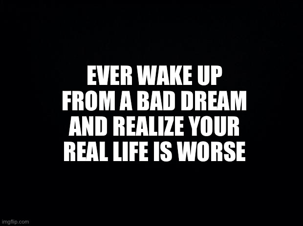 Black background | EVER WAKE UP FROM A BAD DREAM AND REALIZE YOUR REAL LIFE IS WORSE | image tagged in funny memes | made w/ Imgflip meme maker