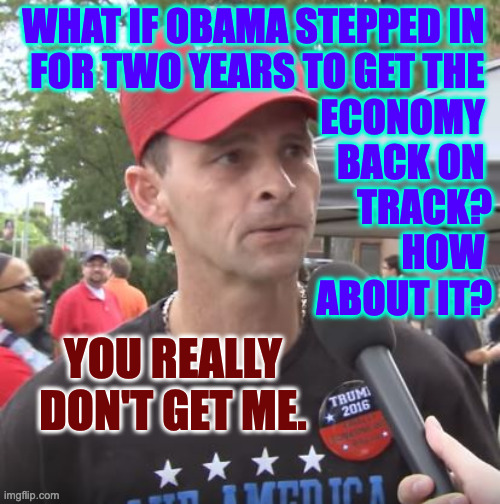 So it's not really about the economy? | WHAT IF OBAMA STEPPED IN 
FOR TWO YEARS TO GET THE 
ECONOMY 
BACK ON 
TRACK?
HOW 
ABOUT IT? YOU REALLY DON'T GET ME. | image tagged in trump supporter,memes,obama | made w/ Imgflip meme maker