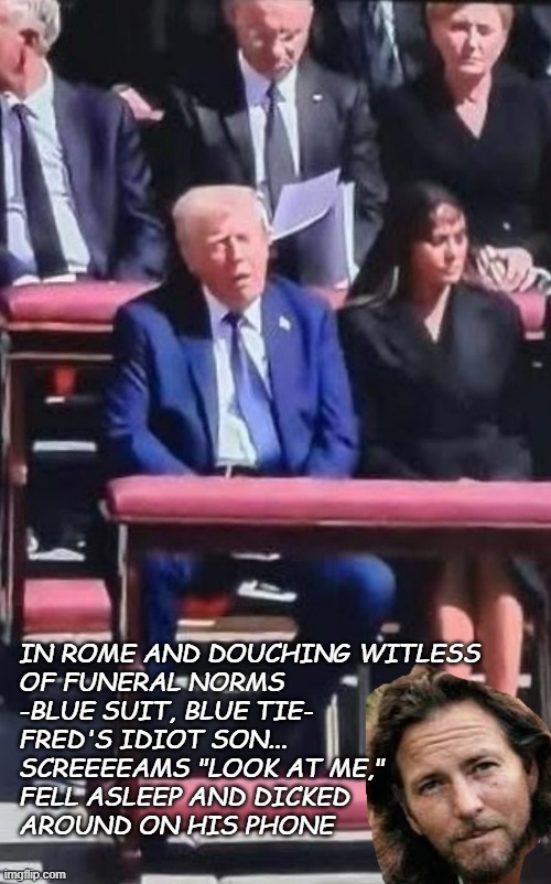 "To the tune of Pearl Jam's 'Jeremy'" *AND* "Guess who's downwind of the gaping garbage hole" | IN ROME AND DOUCHING WITLESS
OF FUNERAL NORMS
-BLUE SUIT, BLUE TIE-
FRED'S IDIOT SON...
SCREEEEAMS "LOOK AT ME,"
FELL ASLEEP AND DICKED
AROUND ON HIS PHONE | image tagged in melania and donald trump at pope funeral,disrespect | made w/ Imgflip meme maker