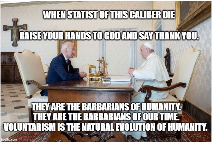 biden and the pope | WHEN STATIST OF THIS CALIBER DIE                                
 RAISE YOUR HANDS TO GOD AND SAY THANK YOU. THEY ARE THE BARBARIANS OF HUMANITY. THEY ARE THE BARBARIANS OF OUR TIME. VOLUNTARISM IS THE NATURAL EVOLUTION OF HUMANITY. | image tagged in biden and the pope | made w/ Imgflip meme maker