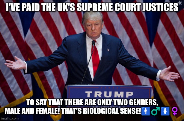 Donald Trump bribes the UK Supreme Court | I'VE PAID THE UK'S SUPREME COURT JUSTICES; TO SAY THAT THERE ARE ONLY TWO GENDERS, MALE AND FEMALE! THAT'S BIOLOGICAL SENSE!🚹♂️🚺♀️ | image tagged in donald trump,2 genders,biology,donald trump approves,donald trump memes,president trump | made w/ Imgflip meme maker