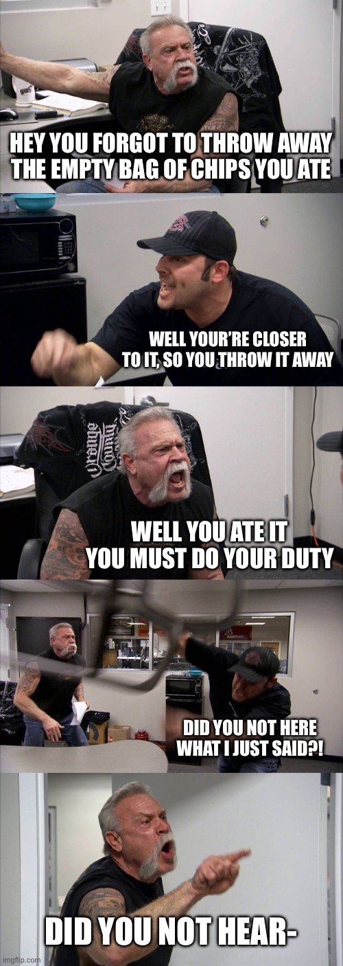 My household’s usual argument | HEY YOU FORGOT TO THROW AWAY THE EMPTY BAG OF CHIPS YOU ATE; WELL YOUR’RE CLOSER TO IT, SO YOU THROW IT AWAY; WELL YOU ATE IT YOU MUST DO YOUR DUTY; DID YOU NOT HERE WHAT I JUST SAID?! DID YOU NOT HEAR- | image tagged in memes,american chopper argument,funny | made w/ Imgflip meme maker