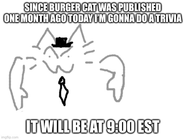 SINCE BURGER CAT WAS PUBLISHED ONE MONTH AGO TODAY I’M GONNA DO A TRIVIA; IT WILL BE AT 9:00 EST | made w/ Imgflip meme maker