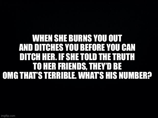Black background | WHEN SHE BURNS YOU OUT AND DITCHES YOU BEFORE YOU CAN DITCH HER. IF SHE TOLD THE TRUTH TO HER FRIENDS, THEY’D BE OMG THAT’S TERRIBLE. WHAT’S HIS NUMBER? | image tagged in funny memes | made w/ Imgflip meme maker