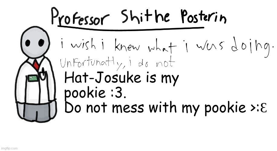 He is my pookie forever and ever. :3 | Hat-Josuke is my pookie :3.
Do not mess with my pookie >:Ɛ | image tagged in professor shitpost's anouncement template | made w/ Imgflip meme maker