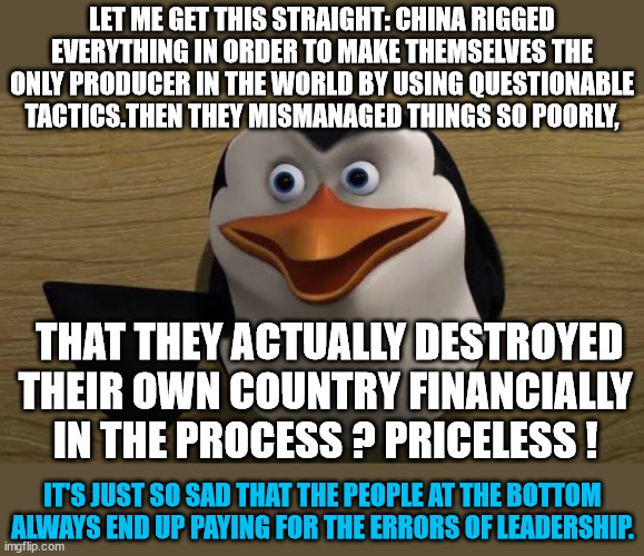 China failure | LET ME GET THIS STRAIGHT: CHINA RIGGED EVERYTHING IN ORDER TO MAKE THEMSELVES THE ONLY PRODUCER IN THE WORLD BY USING QUESTIONABLE TACTICS.THEN THEY MISMANAGED THINGS SO POORLY, THAT THEY ACTUALLY DESTROYED THEIR OWN COUNTRY FINANCIALLY IN THE PROCESS ? PRICELESS ! IT'S JUST SO SAD THAT THE PEOPLE AT THE BOTTOM ALWAYS END UP PAYING FOR THE ERRORS OF LEADERSHIP. | image tagged in let me get this straight,bad leadership,bad decisions | made w/ Imgflip meme maker