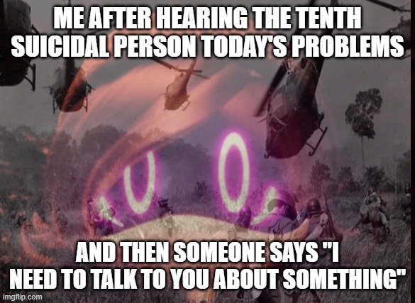 This is exhausting | ME AFTER HEARING THE TENTH SUICIDAL PERSON TODAY'S PROBLEMS; AND THEN SOMEONE SAYS "I NEED TO TALK TO YOU ABOUT SOMETHING" | image tagged in uzi ptsd | made w/ Imgflip meme maker